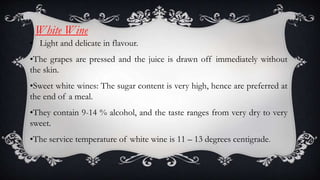 White Wine
• Light and delicate in flavour.
•The grapes are pressed and the juice is drawn off immediately without
the skin.
•Sweet white wines: The sugar content is very high, hence are preferred at
the end of a meal.
•They contain 9-14 % alcohol, and the taste ranges from very dry to very
sweet.
•The service temperature of white wine is 11 – 13 degrees centigrade.
 