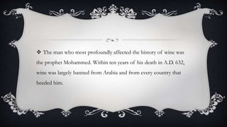  The man who most profoundly affected the history of wine was
the prophet Mohammed. Within ten years of his death in A.D. 632,
wine was largely banned from Arabia and from every country that
heeded him.
 
