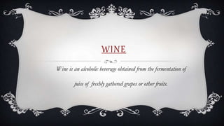 WINE
Wine is an alcoholic beverage obtained from the fermentation of
juice of freshly gathered grapes or other fruits.
 