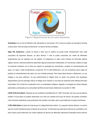 Aristóteles fue uno de los filósofos más influyentes en ese tiempo. Por lo tanto sus ideas se impusieron durante
muchos años. Pero las ideas de Demócrito, no fueron del todo olvidadas...
Siglo XIX. Boltzmann. ¿Quién se atreve a decir que la materia se puede dividir infinitamente? todo, está
compuesto de pequeños bloques, es decir átomos. Y esto lo puedo comprobar por medio de diferentes
experimentos que he realizado con mis aliados. Si imaginamos el vapor como millones de diminutas esferas
rígidas, átomos, entonces podremos desarrollar algunas ecuaciones matemáticas. En ese tiempo, estaba en auge
la revolución industrial, por lo tanto era urgente la necesidad de comprender y predecir el comportamiento del
agua y el vapor a altas temperaturas y presiones. Por lo tanto Boltzmann, con sus ecuaciones sería capaz de
predecir el comportamiento del vapor con una increíble precisión. Pero estas ideas llevaron a Boltzmann y a sus
colegas a una gran polémica. Ya que anteriormente la religión tenía un poder muy grande. Sus opositores
argumentaron que era sacrílego reducir el milagro de la creación a una serie de colisiones entre esferas diminutas
inanimadas. Por lo tanto fue condenado como un materialista irreligioso. Agotado y amargado por tantos ataques
personales y rechazado por la comunidad científica de ese tiempo, Boltzmann se suicidó en 1906.
(1838-1916) Ernst Mach. Después de una conferencia de Boltzmann en 1897, Ernst dijo: ¡No creo que los átomos
existen! Ya que estos no pueden observarse, son más una cuestión de fe que de ciencia. Se pueden considerar
como ficciones explicativas cuya postulación dan sentido a los datos, pero cuya existencia no puede confirmarse.
(1766-1844) Dalton A partir de la teoría que mi colega Demócrito realizó. Yo, propuse la teoría atómica. La cual ha
sido de mucha importancia para la historia de la química. Yo demostré que esta teoría atómica es cuantitativa y de
esta manera pude determinar las masas relativas de átomos de diferentes elementos Postulados teoría atómica
 
