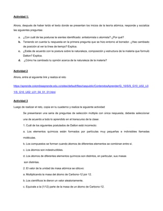 Actividad 1:
Ahora, después de haber leído el texto donde se presentan los inicios de la teoría atómica, responde y socializa
las siguientes preguntas:
a. ¿Con cuál de las posturas te sientes identificado: antiatomista o atomista? ¿Por qué?
b. Teniendo en cuenta tu respuesta en la primera pregunta que se hizo entorno al borrador. ¿Has cambiado
de posición al ver la línea de tiempo? Explica.
c. ¿Estás de acuerdo con la postura sobre la naturaleza, composición y estructura de la materia que formuló
Dalton? Explica.
d. ¿Cómo ha cambiado tu opinión acerca de la naturaleza de la materia?
Actividad 2
Ahora, entra al siguiente link y realiza el reto
https://aprende.colombiaaprende.edu.co/sites/default/files/naspublic/ContenidosAprender/G_10/S/S_G10_U02_L0
1/S_G10_U02_L01_04_01_01.html
Actividad 3
Luego de realizar el reto, copia en tu cuaderno y realiza la siguiente actividad
Se presentaran una seria de preguntas de selección múltiple con única respuesta, deberás seleccionar
una de acuerdo a todo lo aprendido en el transcurso de la clase:
1. Cuál de los siguientes postulados de Dalton está incorrecto:
a. Los elementos químicos están formados por partículas muy pequeñas e indivisibles llamadas
moléculas.
b. Los compuestos se forman cuando átomos de diferentes elementos se combinan entre sí.
c. Los átomos son indestructibles.
d. Los átomos de diferentes elementos químicos son distintos, en particular, sus masas
son distintas.
2. El valor de la unidad de masa atómica se obtuvo:
a. Multiplicando la masa del átomo de Carbono-12 por 12.
b. Los científicos le dieron un valor aleatoriamente.
c. Equivale a la (1/12) parte de la masa de un átomo de Carbono-12.
 