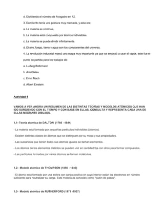 d. Dividiendo el número de Avogadro en 12.
3. Demócrito tenía una postura muy marcada, y esta era:
a. La materia es continua.
b. La materia está compuesta por átomos indivisibles.
c. La materia se puede dividir infinitamente.
d. El aire, fuego, tierra y agua son los componentes del universo.
4. La revolución industrial marcó una etapa muy importante ya que se empezó a usar el vapor, este fue el
punto de partida para los trabajos de:
a. Ludwig Boltzmann
b. Aristóteles
c. Ernst Mach
d. Albert Einstein
Actividad 4
VAMOS A VER AHORA UN RESUMEN DE LAS DISTINTAS TEORÍAS Y MODELOS ATÓMICOS QUE HAN
IDO SURGIENDO CON EL TIEMPO Y CON BASE EN ELLAS, CONSULTA Y REPRESENTA CADA UNA DE
ELLAS MEDIANTE DIBUJOS.
1.1- Teoría atómica de DALTON (1766 -1844)
- La materia está formada por pequeñas partículas indivisibles (átomos).
- Existen distintas clases de átomos que se distinguen por su masa y sus propiedades.
- Las sustancias que tienen todos sus átomos iguales se llaman elementos.
- Los átomos de los elementos distintos se pueden unir en cantidad fija con otros para formar compuestos.
- Las partículas formadas por varios átomos se llaman moléculas.
1.2- Modelo atómico de THOMPSON (1856 -1940)
- El átomo está formado por una esfera con carga positiva en cuyo interior están los electrones en número
suficiente para neutralizar su carga. Este modelo es conocido como "budín de pasas".
1.3- Modelo atómico de RUTHERFORD (1871 -1937)
 
