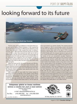 August 6, 2012 • Canadian Sailings • 11
The first major docking installations in the Pointe-Noire sec-
tor were built by Wabush Mines Company in 1962, acquired by
the Canada Ports Corporation in 1998 and now referred to as the
Pointe Noire Terminal. In 1982, Canada Ports built "La Relance"
terminal, and in 1989, Aluminerie Alouette became its principal
user. In 1992 a railcar ferry terminal was built next to the La
Relance dock. Last year, the Port Authority announced plans for
the construction of a multi-user dock at a cost of $220 million, to
be completed over a period of 18 to 24 months. Located at
Pointe-Noire, the dock will be built on the site of the old Gulf Pulp
and Paper dock. Built on piles, the dock will be 450 metres long
with two berths.
Major Port users are IOC, Aluminerie Alouette and Cliffs Nat-
ural Resources Inc. IOC and Cliffs both import limestone, coke
breeze, dolomite and bentonite and both export iron ore and iron
pellets which represents 98 per cent of all shipments from Sept-
Îles. Alouette imports petroleum coke, alumina, pitch resin, and
exports aluminum ingots.
With a population of some 6,600, Port Cartier, located 63
kilometres Southwest of Sept-Îles, serves Quebec Cartier Mining
Co., another major producer of iron ore and now part of Luxem-
bourg-based ArcelorMittal, the largest steel producer in the
world. The town was named after the company. Quebec Cartier
was founded in 1958 by United States Steel Co. The first open pit
mine was located in Lac-Jeanine, Quebec. The company built the
town of Gagnon in 1963 to accommodate workers and families
near the mine site. Eighteen years later, the company extended its
operations seventy miles north to Fire Lake. In 1973, it started
operating in Mont Wright, where it created the town of Fermont.
At its Mont Wright plant, the company operates an open pit mine
and a crusher/concentrator facility capable of producing 18 mil-
lion tonnes of iron ore concentrates annually. Production is
shipped via its privately-owned railway to Port Cartier for export.
The company also operates a pellet plant at Port Cartier with an
annual production capacity of some nine million tonnes. Falling
metals markets forced Quebec Cartier to shut down its Fire Lake
and Lac Jeanine plants in the mid-eighties. The town of Gagnon
was closed and its population moved to Fermont and Port Carti-
er. Nearly bankrupt in 2002 due to falling prices for iron ore and
increasing production costs, Quebec Cartier's financial situation
has since improved. And the future of Port Cartier also looks
bright with last year’s announcement by Arcelor Mittal of an
investment of over $2 billion to expand its Mont Wright mining
operations and increase production of iron ore concentrate from
14 million tonnes to 24 million tonnes by the end of 2013. Since
that announcement, ArcelorMittal has stated it is considering
increasing capacity further, to 30 million tonnes, and doubling
the capacity of its pellet plant to 18.5 million tonnes.
d looking forward to its future
Mock-up of the new Multi-User Terminal.
SERVICE 24 HEURES PAR JOUR 24 HOUR SERVICE
MARINE LTÉE
VINCENT BOUCHARD
Président
e-mail: vbouchard@bbmarine.ca
Bur./Bus. : (418) 968-2505 Fax : (418) 968-2059
www.bbmarine.ca
60 Retty, Sept-Îles, Qc G4R 3E1Licence RBQ : 1651-4846-74
CERTIFIÉE
Entrepreneur général en travaux maritimes
Photo:Sept-ÎlesPortAuthority
sailings982p01 to 44 8/3/12 2:35 PM Page 11
 