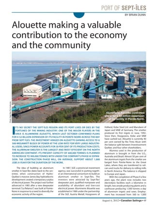 August 6, 2012 • Canadian Sailings • 17
Alouette making a valuable
contribution to the economy
and the community
The idea of building an aluminum
smelter in Sept-Îles dates back to the sev-
enties when construction of Hydro-
Québec’s massive James Bay hydroelectric
development created a temporary surplus
of electrical power.The project was further
advanced in 1985 after a new deepwater
terminal (“La Relance”) was built at Pointe-
Noire in response to a need to diversify the
economic activity of the region.
In 1987, SGF, a provincial investment
agency, was successful in putting togeth-
er an international consortium to build an
aluminum smelter in Sept-Îles. The
investors were attracted by Sept-Îles’
deepwater port, qualified manpower and
availability of abundant and low-cost
electrical power. Aluminerie Alouette was
established in 1989 under the partnership
of the SGF, Austria Metall, Hoogovens of
I
T’S NO SECRET THE SEPTÎLES REGION AND ITS PORT LIVES OR DIES BY THE
FORTUNES OF THE MINING INDUSTRY. ONE OF THE MAJOR PLAYERS IN THE
AREA IS ALUMINERIE ALOUETTE, WHICH LAST OCTOBER CONFIRMED PLANS
FOR A $2BILLION EXPANSION OF ITS FACILITY IN POINTENOIRE ACROSS THE BAY
FROM SEPTÎLES. THE INVESTMENT HINGED ON ALOUETTE GAINING ACCESS TO A
500MEGAWATT BLOCK OF POWER AT THE LOW RATE FOR VERY LARGE INDUSTRI
AL USERS, SINCE POWER ACCOUNTS FOR 30 PER CENT OF ITS PRODUCTION COSTS.
THE ALUMINUM SMELTER IS THE LARGEST AND MOST EFFICIENT ON THE NORTH
AMERICAN CONTINENT. ITS PRESENT CAPACITY OF 600,000 TONNES IS PLANNED
TO INCREASE TO 900,000 TONNES WITH UNDER THE COMPANY’S PHASE III EXPAN
SION. THE CONSTRUCTION PHASE WILL, ON AVERAGE, SUPPORT ABOUT 1,000
JOBS A YEAR FOR THE DURATION OF THE WORK.
Holland, Kobe Steel Ltd. and Marubeni of
Japan and VAW of Germany. The smelter
produced its first ingots in June, 1992.
Since then, Hoogovens, Kobe and VAW
have cashed out. Alouette is currently 40
per cent owned by Rio Tinto Alcan with
the balance split between Investissement
Québec and four other shareholders.
Alumina used in the production of
aluminum is brought in from the U.S.,
Australia and Brazil. Almost 50 per cent of
the aluminum ingots from the smelter are
barged from Pointe-Noire to the Great
Lakes, where they are transferred to rail-
cars and trucks for delivery to rolling mills
in North America. The balance is shipped
to Europe and Japan.
With the completion of Phase II a few
years ago, the plant now includes two
electrolysis facilities each a kilometre in
length, two anode producing plants and a
casthouse producing 1,500 tonnes a day
of aluminum ingots and sows. Employ-
ment has increased from 560 to 1,000
BY BRIAN DUNN
Photo:Sept-ÎlesPortAuthority
Aluminerie Alouette confirmed
plans for a $2-billion expansion
of its facility in Pointe-Noire.
sailings982p01 to 44 8/3/12 2:36 PM Page 17
 