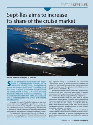 August 6, 2012 • Canadian Sailings • 19
Sept-Îles aims to increase
its share of the cruise market
S
EPTÎLES IS WELCOMING THREE CRUISE SHIPS ON SEP
TEMBER 22, SEPTEMBER 27 AND OCTOBER 2. THE MS
MAASDAM OF HOLLAND AMERICA STOPPED FOR THE
DAY ON MAY 8. “WE HAVE WELCOMING ACTIVITIES SUCH AS
MINI SHOWS FEATURING LOCAL ARTISTS AND OTHER TYPES
OF ENTERTAINMENT, AS WELL AS A VARIETY OF SHORE
EXCURSIONS FOCUSING ON THE INNU EXPERIENCE,” SAID
MARIO SÉVIGNY OF DESTINATION SEPTÎLES NAKAUINANU,
WHO IS RESPONSIBLE FOR DEVELOPMENT OF THE PORT’S
CRUISE BUSINESS.
Located at the mouth of the Gulf of St. Lawrence, Sept-Îles is
an important deepwater port for the sprawling iron ore and alu-
minum industries. The history of Sept-Îles is closely linked to the
rich natural resources of the surrounding territory, while this cradle
of the Innu First Nations community has welcomed countless trap-
pers, fishermen, and forestry and mining companies for centuries.
The traditional Virée des îles (Tour of the Islands) is
enhanced by an interpretation of the region’s history, economy,
culture and social life. Whale and other marine mammal watch-
ing is a popular activity, as is a trip to the bird sanctuary on
Corossol Island. Biology excursions focusing on crustaceans and
molluscs are also offered. There are morning and evening cruises,
diving, snorkelling, scuba diving, kayak rentals and a three-hour
guided excursion three times a day.
Nearby Grande Basque Island is a recreational and tourist cen-
tre offering close to ten kilometres of walking trails, six beautiful
beaches, as well as interpretation activities, guided tours and the-
matic activities including mycology, ornithology, and geology.
In terms of cultural activities, the Vieux poste de Sept-Îles
(trading post) dates to around 1676 when it was managed by a
French commercial society, of which the famous explorer Louis Jol-
liet was a member. The site’s buildings were rebuilt in 1967. The
general store, observation tower, chapel, home and the grounds
offer a varied interpretive program consisting of shows, exhibits,
archaeology, history and Innu culture.
Port of Sept-Îles, the City of Sept-Îles, and the Innu Takuaikan
Uashat mak Mani-Utenam Band Council have organized Destina-
tion Sept-Îles Nakauinanu to promote the establishment and
growth of tourist attractions, and to promote Sept-Îles as a cruise
destination.
Cruise Terminal at the port of Sept-Îles.
Photo:Sept-ÎlesPortAuthority
sailings982p01 to 44 8/3/12 2:36 PM Page 19
 