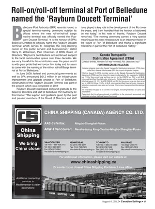 August 6, 2012 • Canadian Sailings • 37
MONTREAL
Tel: (514) 788-2917
Fax: (514) 788-2926
Mon.sales@chinashipping.ca
TORONTO
Toll Free: 1-866-218-3888
Tel: (416) 232-1686
Fax: (416) 232-2456
Tor.sales@chinashipping.ca
HALIFAX
Tel: (902) 423-0748
Fax: (902) 423-1216
Hlx.sales@chinashipping.ca
CHINA SHIPPING (CANADA) AGENCY CO. LTD.
China
Shipping
We bring
China closer
Additional connecting
services to
Mediterranean & Asian
destinations
For additional information, please visit our website at
www.chinashipping.ca
Or contact your closest China Shipping Container Lines office.
AAE-3 Halifax: Ningbo-Shanghai-Pusan.
ANW-1 Vancouver: Nansha-Hong Kong-Yantian-Ningbo-Shanghai-Pusan.
VANCOUVER
Toll Free: 1-888-458-3113
Tel: (604) 632-3881
Fax: (604) 633-0641
Van.sales@chinashipping.ca
Canada Transpacific
Stabilization Agreement (CTSA)
FOR IMMEDIATE RELEASE
Container shipping lines in the Canada Transpacific Stabilization Agreement (CTSA) have
called for a General Rate Increase (GRI) for dry and refrigerated cargoes.
Effective August 10, 2012, member carriers in the Canada Transpacific Stabilization
Agreement (CTSA) say they intend to raise Asia-Canada for dry cargoes by US$500
per FEU for Vancouver local and door cargo, and by US$700 per FEU for all MLB,
intermodal and East Coast all-water shipments. Refrigerated cargoes will be increased
effective August 15, 2012 by US$1000.00 per FEU for Vancouver local and door cargo
and by US$1250.00 per FEU for all MLB, intermodal and East Coast all-water shipments,
with other equipment sizes rated per formula. Other sizes of equipment will be rated per
formula.
The new rates will apply to all current CTSA origins, including Pakistan, Sri Lanka and
Bangladesh.
Please note that the aforementioned is in addition to the previously announced rate
initiatives including the Peak Season Surcharge.
Contact: Brenda Johnston Tel: 905 491 6800; Fax: (866) 506 7827
Roll-on/roll-off terminal at Port of Belledune
named the ‘Rayburn Doucett Terminal’
B
elledune Port Authority (BPA) recently hosted a
special terminal-naming ceremony outside its
offices where the new roll-on/roll-off barge
marine terminal was officially named the ‘Ray-
burn Doucett Terminal’. “It is the honour of BPA’s
Board of Directors to officially name the Rayburn Doucett
Terminal which serves to recognize the long-standing
career of this public servant and businessman,” stated
Harry H. Williamson, Past Chairman of BPA’s Board of
Directors, “Rayburn’s contributions and continued support
to the local communities spans over three decades. We
are very thankful for his contribution over the years and it
is with great pride that we honour him today and for years
to come with the naming of the roll-on roll-off/Barge termi-
nal at Port of Belledune.”
In June 2009, federal and provincial governments as
well as BPA announced $61.2 million in an infrastructure
improvement and upgrade project at Port of Belledune;
construction of the Rayburn Doucett Terminal was part of
the project, which was completed in 2011.
Rayburn Doucett expressed profound gratitude to the
Board of Directors and staff of Belledune Port Authority for
this honour. “The support and guidance given by the past
and present members of the Board of Directors and staff
have played a key role in the development of the Port over
the years, and I am humbled that the honour is bestowed
on me today.” In his note of thanks, Rayburn Doucett
remarked, “The naming ceremony carries a very special
meaning as this new infrastructure is an important factor in
the future of Port of Belledune and marks a significant
milestone in part of the Port of Belledune history.”
sailings982p01 to 44 8/3/12 2:36 PM Page 37
 