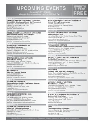 Contact WENDY HENNICK
whennick@canadiansailings.ca • 514-556-3042 Ext. 2
Canadian Sailings is not responsible for errors. Please verify with event organizers for possible changes or cancellations.
August 13
CANADIAN MANUFACTURERS AND EXPORTERS
Annual CMC Scholarship Classic Golf Tournament
Rattlesnake Point Golf Club, Milton, Ontario
contact: 905-672-3466, Lorie Crisp
lorie.crisp@cme-mec.ca
website: www.cme-mec.ca
August 19-22
ASSOCIATION OF CANADIAN PORT AUTHORITIES
Annual General Meeting and Conference
Sheraton Hotel, Hamilton, Ontario
contact: 905-525-4336, Sharon Clark
sclark@hamiltonport.ca
website: www.acpa.hamiltonport.ca
August 21
ST. LAWRENCE SHIPOPERATORS
Annual Golf Tournament
Levis Golf Club, Levis, Quebec
contact: 418-648-4378, ext. 102, Ariane Charette
ariane.charette@portquebec.ca
website: www.armateurs-du-st-laurent.org
August 22
GREAT LAKES PILOTAGE AUTHORITY
Annual Public Meeting
Saint-Sulpice Hotel, Montreal, Quebec
contact: 613-933-2991, ext. 206, Christine Doherty
cdoherty@glpa-apgl.com
website: www.glpa-apgl.com
August 22
A.N. DERINGER
Duty Free Programs Webinar
contact: 802-524-8110
webinar@anderinger.com
website: www.anderinger.com
August 23
JOURNAL OF COMMERCE
Trucking Outlook for 2012 Peak Season Webcast
2:00 p.m. – 3:00 p.m. ET
contact: 516-589-0229, Mina Patel
mpatel@joc.com
website: www.joc.com/webcasts
August 23
TORONTO TRANSPORTATION CLUB
Fall Golf Tournament
The Rock Golf Course, Muskoka, Ontario
contact: 416-886-5450, Denise Cardy
sec_treasurer@torontotransportationclub.com
website: www.torontotransportationclub.com
September 5-6
JOURNAL OF COMMERCE EVENTS
Inland Port Logistics Conference
Marriott Oak Brook Hills Resort, Oak Brook, Illinois
contact: 973-776-8657
events@joc.com
website: www.jocevents.com
September 5-8
ATLANTIC PROVINCES TRUCKING ASSOCIATION
National Driving Championships
Moncton, New Brunswick
contact: 506-855-2782, Danielle Hébert
dhebert@apta.ca
website: www.apta.ca
September 6
TRANSNET NATIONAL PORTS AUTHORITY
Intermodal Africa 2012
International Convention Centre, Durban, South Africa
contact: 011 60 87 426 022
enquires@transportevents.com
website: www.transportevents.com
September 10
THE VAN HORNE INSTITUTE
Logistics Scholarship Golf Tournament Fundraiser
D’Arcy Ranch Golf Club, Okotoks, Alberta
contact: 403-220-8455, Gail Pellerin
vanhorne@ucalgary.ca
website: www.vanhorne.info
September 11
BRITISH COLUMBIA TRUCKING ASSOCIATION
Best Ball Golf Tournament
Meadow Gardens Golf Club, Pitt Meadows, British Columbia
contact: 604-888-5319, ext. 215, Sandra Stashuk
sandras@bctrucking.com
website: www.bctrucking.com
September 10-12
DMG EVENTS
Oil Sands Trade Show and Conference
Suncor Community Leisure Centre, Fort McMurray, Alberta
contact: 403-209-3562, Wes Scott
wesscott@dmgevents.com
website: www.globalpetroleumshow.com
September 12
MARINERS’ HOUSE OF MONTREAL
‘Festa Italiana’ Luncheon
Iberville Maritime Terminal, Port of Montreal, Quebec
Contact: 514-849-3234, Carolyn Osborne
manager@marinershouse.ca
website: marinershouse.ca
September 13
ALBERTA MOTOR TRANSPORT ASSOCIATION
Southern Golf Fund Raiser
Silverwing Golf Course, Calgary, Alberta
contact: 403-214-3438, Peter Vaudry
peterv1@amta.ca
website: www.amta.ca
September 13
CIFFA
Central Region Golf Tournament
Redcrest Cardinal Golf Club, Newmarket, Ontario
contact: 905-673-1999, Bob Burns
burns@carson.ca
website: www.ciffa.com
sailings982p01 to 44 8/3/12 2:37 PM Page 43
 