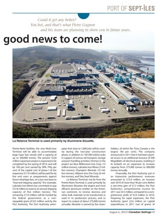August 6, 2012 • Canadian Sailings • 7
e good news to come!
Pointe-Noire facilities, the new Multi-User
Terminal will be able to accommodate
large Cape Size vessels with a capacity of
up to 300,000 tonnes. The present $220
million expansion project is expected to be
completed by the spring of 2014, and will
be 100 per cent owned by SIPA. Fifty per
cent of the capital cost of phase I of the
expansion ($110 million) will be paid for by
five end users as prepayments against
future wharfage fees, on a pro-rata basis to
“reserved shipping capacity”(For example,
Labrador Iron Mines has committed to pay
$12.8 million to reserve an annual shipping
capacity of five million tonnes). The
remaining $110 million will be funded by
the federal government as a non-
repayable grant of $55 million, and by the
Port Authority. The Port Authority antici-
pates that close to 1,000 jobs will be creat-
ed during the two-year construction
phase, in addition to 150-200 indirect jobs
in support of various rail transport, storage
and port handling activities. Partners in the
project are New Millennium Iron Corp. (15
million tonnes), Labrador Iron Mines (5 mil-
lion tonnes), Champion Minerals (10 mil-
lion tonnes), Alderon Iron Ore Corp (8 mil-
lion tonnes), and Tata Steel Minerals.
La Relance Terminal, not far from the
Pointe-Noire Terminal, is used primarily by
Aluminerie Alouette, the largest and most
efficient aluminum smelter on the Ameri-
can continent, to receive alumina and
other bulk materials to be transformed or
used in its production process, and to
export its output of about 575,000 tonnes
annually. Alouette is owned by five share-
holders, of which Rio Tinto Canada is the
largest (40 per cent). The company
announced in 2011 that it had been grant-
ed access to an additional resource of 500
MegaWatts of electrical power, enabling it
to embark on an expansion to increase
capacity from 575,000 tonnes to 900,000
tonnes annually.
Financially, the Port Authority put in
an impressive performance: revenues
amounted to $12.9 million, an increase
over 2010 of more than 40 per cent. Before
a one-time gain of $7.3 million, the Port
Authority’s comprehensive income for
2011 was $4.5 million, compared to a com-
prehensive profit of $2.0 million in 2010.
Preparing for rapid expansion, the Port
Authority spent 22.6 million on capital
expenditures in 2011 (net of grants of
Could it get any better?
You bet, and that’s what Pierre Gagnon
and his team are planning to show you in future years.
La Relance Terminal is used primarily by Aluminerie Alouette.
sailings982p01 to 44 8/3/12 2:35 PM Page 7
 