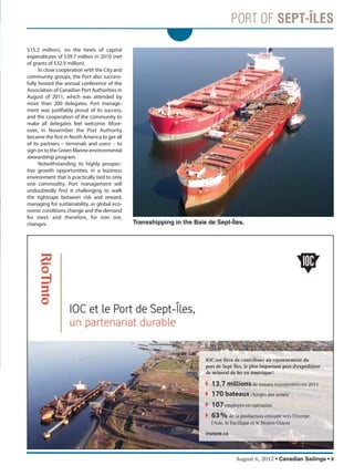 August 6, 2012 • Canadian Sailings • 9
$15.2 million), on the heels of capital
expenditures of $39.7 million in 2010 (net
of grants of $32.9 million).
In close cooperation with the City and
community groups, the Port also success-
fully hosted the annual conference of the
Association of Canadian Port Authorities in
August of 2011, which was attended by
more than 200 delegates. Port manage-
ment was justifiably proud of its success,
and the cooperation of the community to
make all delegates feel welcome. More-
over, in November the Port Authority
became the first in North America to get all
of its partners – terminals and users – to
sign on to the Green Marine environmental
stewardship program.
Notwithstanding its highly prospec-
tive growth opportunities, in a business
environment that is practically tied to only
one commodity, Port management will
undoubtedly find it challenging to walk
the tightrope between risk and reward,
managing for sustainability, as global eco-
nomic conditions change and the demand
for steel, and therefore, for iron ore,
changes. Transshipping in the Baie de Sept-Îles.
sailings982p01 to 44 8/3/12 2:35 PM Page 9
 