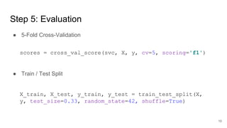 Step 5: Evaluation
● 5-Fold Cross-Validation
● Train / Test Split
scores = cross_val_score(svc, X, y, cv=5, scoring='f1')
X_train, X_test, y_train, y_test = train_test_split(X,
y, test_size=0.33, random_state=42, shuffle=True)
10
 