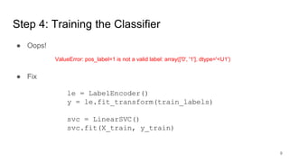 Step 4: Training the Classifier
● Fix
ValueError: pos_label=1 is not a valid label: array(['0', '1'], dtype='<U1')
le = LabelEncoder()
y = le.fit_transform(train_labels)
svc = LinearSVC()
svc.fit(X_train, y_train)
● Oops!
9
 