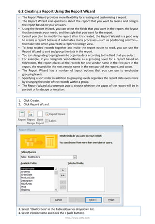 6.2 Creating a Report Using the Report Wizard
http://www.skitfy.com
• The Report Wizard provides more flexibility for creating and customizing a report.
• The Report Wizard asks questions about the report that you want to create and designs
the report based on your answers.
• Using the Report Wizard, you can select the fields that you want in the report, the layout
that best meets your needs, and the style that you want for the report.
• Even if you plan to modify the report after it is created, the Report Wizard is a good way
to create a report because it automates many processes—such as positioning controls—
that take time when you create a report in Design view.
• To keep related records together and make the report easier to read, you can use the
Report Wizard to sort and group the data in the report.
• You can designate grouping levels to organize data according to the field that you select.
• For example, if you designate VendorName as a grouping level for a report based on
tblVendors, the report places all the records for one vendor name in the first part in the
report, the records for the next vendor name in the next part of the report, and so on.
• The Report Wizard has a number of layout options that you can use to emphasize
grouping levels.
• Specifying a sort order in addition to grouping levels organizes the report data even more
by changing the order of the records within a group.
• The Report Wizard also prompts you to choose whether the pages of the report will be in
portrait or landscape orientation.
1. Click Create.
2. Click Report Wizard.
3. Select ‘tblAllOrders’ in the Tables/Queries dropdown list.
4. Select VendorName and Click the > (Add button).
 