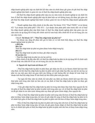 43
nhập doanh nghiệp phải nộp xác định khi kết thúc năm tài chính được ghi giảm chi phí thuế thu nhập
doanh nghiệp hiện hành và giảm trừ vào số thuế thu nhập doanh nghiệp phải nộp.
- Số thuế thu nhập doanh nghiệp phải nộp của các năm trước do doanh nghiệp tự xác định lớn
hơn số thuế thu nhập doanh nghiệp phải nộp do phát hiện sai sót không trọng yếu được ghi giảm chi
phí thuế thu nhập doanh nghiệp hiện hành và được giảm trừ vào số thuế thu nhập doanh nghiệp phải
nộp.
– Doanh nghiệp được điều chỉnh số dư đầu năm Tài khoản 3334 “Thuế TNDN” và tài khoản
421 “Lợi nhuận chưa phân phối” (TK 4211 - Lợi nhuận chưa phân phối năm trước) đối với số thuế
thu nhập doanh nghiệp phải nộp thêm hoặc số thuế thu nhập doanh nghiệp phải nộp giảm của các
năm trước do áp dụng hồi tố thay đổi chính sách kế toán hoặc điều chỉnh hồi tố sai sót trọng yếu của
các năm trước.
7.5.2.2- Tài khoản 347 - “Thuế thu nhập hoãn lại phải trả”
Tài khoản này dùng để phản ánh giá trị hiện có và tình hình biến động của thuế thu nhập
doanh nghiệp hoãn lại phải trả.
a Kết cấu
Bên Nợ:
Thuế thu nhập hoãn lại phải trả giảm (được hoàn nhập) trong kỳ.
Bên Có:
Thuế thu nhập hoãn lại phải trả được ghi nhận trong kỳ.
Số dư bên Có:
- Thuế thu nhập hoãn lại phải trả còn lại cuối kỳ.
- Điều chỉnh số dư đầu năm đối với thuế thu nhập hoãn lại phải trả do áp dụng hồi tố chính sách
kế toán hoặc sửa chữa hồi tố các sai sót trọng yếu của các năm trước
b. Nguyên tắc hạch toán tài khoản 347
- Thuế thu nhập hoãn lại phải trả phải được ghi nhận cho tất cả các khoản chênh lệch tạm thời
chịu thuế, trừ khi thuế thu nhập hoãn lại phải trả phát sinh từ ghi nhận ban đầu của một tài sản hay nợ
phải trả của một giao dịch mà giao dịch này không có ảnh hưởng đến lợi nhuận kế toán hoặc lợi
nhuận tính thuế thu nhập (hoặc lỗ tính thuế) tại thời điểm phát sinh giao dịch.
- Tại ngày kết thúc năm tài chính, kế toán phải xác định các khoản chênh lệch tạm thời chịu
thuế phát sinh trong năm hiện tại làm căn cứ xác định số thuế thu nhập hoãn lại phải trả được ghi
nhận trong năm.
- Việc ghi nhận thuế thu nhập hoãn lại phải trả trong năm được thực hiện theo nguyên tắc bù
trừ giữa số thuế thu nhập hoãn lại phải trả phát sinh trong năm nay với số thuế thu nhập hoãn lại phải
trả đã ghi nhận từ các năm trước nhưng năm nay được ghi giảm (hoàn nhập), theo nguyên tắc:
+ Nếu số thuế thu nhập hoãn lại phải trả phát sinh trong năm lớn hơn số thuế thu nhập hoãn lại
phải trả được hoàn nhập trong năm, kế toán chỉ ghi nhận bổ sung số thuế thu nhập hoãn lại phải trả là
số chênh lệch giữa số thuế thu nhập hoãn lại phải trả phát sinh lớn hơn số được hoàn nhập trong năm;
+Nếu số thuế thu nhập hoãn lại phải trả phát sinh trong năm nhỏ hơn số thuế thu nhập hoãn lại
phải trả được hoàn nhập trong năm, kế toán chỉ ghi giảm (hoàn nhập) số thuế thu nhập hoãn lại phải
trả là số chênh lệch giữa số thuế thu nhập hoãn lại phải trả phát sinh nhỏ hơn số được hoàn nhập trong
năm.
 