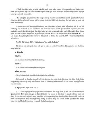 44
- Thuế thu nhập hoãn lại phải trả phát sinh trong năm không liên quan đến các khoản mục
được ghi nhận trực tiếp vào vốn chủ sở hữu phải được ghi nhận là chi phí thuế thu nhập doanh nghiệp
hoãn lại phát sinh trong năm.
- Kế toán phải ghi giảm thuế thu nhập hoãn lại phải trả khi các khoản chênh lệch tạm thời phải
chịu thuế không còn ảnh hưởng tới lợi nhuận tính thuế (Khi tài sản được thu hồi hoặc nợ phải trả
được thanh toán).
- Trường hợp việc áp dụng hồi tố thay đổi chính sách kế toán hoặc điều chỉnh hồi tố các sai
sót trọng yếu phát sinh từ các năm trước làm phát sinh khoản chênh lệch tạm thời chịu thuế, kế toán
phải điều chỉnh tăng khoản thuế thu nhập hoãn lại phải trả cho các năm trước bằng cách điều chỉnh
giảm số dư Có (hoặc tăng số dư Nợ) đầu năm của TK 421 - Lợi nhuận chưa phân phối (TK 4211 -
Lợi nhuận chưa phân phối năm trước) và điều chỉnh số dư Có đầu năm TK 347 - Thuế thu nhập hoãn
lại phải trả.
7.5.2.3. Tài khoản 243 – “Tài sản thuế thu nhập hoãn lại”
Tài khoản này dùng để phản ánh giá trị hiện có và tình hình biến động của tài sản thuế thu
nhập hoãn lại.
a. Kết cấu
Bên Nợ:
Giá trị tài sản thuế thu nhập hoãn lại tăng.
Bên Có:
Giá trị tài sản thuế thu nhập hoãn lại giảm.
Số dƣ bên Nợ:
- Giá trị tài sản thuế thu nhập hoãn lại còn lại cuối năm;
- Điều chỉnh số dư đầu năm đối với tài sản thuế thu nhập hoãn lại được ghi nhận (hoặc hoàn
nhập) trong năm do áp dụng hồi tố chính sách kế toán hoặc sửa chữa hồi tố các sai sót trọng yếu của
các năm trước.
b. Nguyên tắc hạch toán TK 243
(1) - Doanh nghiệp chỉ được ghi nhận tài sản thuế thu nhập hoãn lại đối với các khoản chênh
lệch tạm thời được khấu trừ, giá trị được khấu trừ của khoản lỗ tính thuế và ưu đãi về thuế chưa sử
dụng từ các năm trước chuyển sang năm hiện tại trong trường hợp doanh nghiệp dự tính chắc chắn có
được lợi nhuận tính thuế thu nhập trong tương lai để sử dụng các khoản chênh lệch tạm thời được
khấu trừ, các khoản lỗ tính thuế và ưu đãi thuế chưa sử dụng.
 