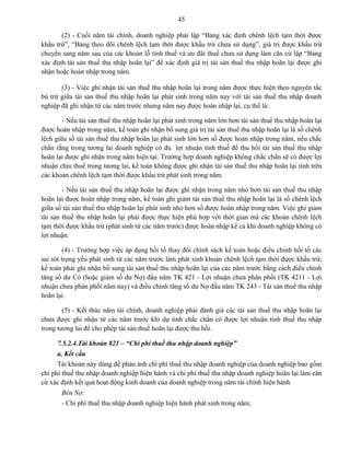 45
(2) - Cuối năm tài chính, doanh nghiệp phải lập “Bảng xác định chênh lệch tạm thời được
khấu trừ”, “Bảng theo dõi chênh lệch tạm thời được khấu trừ chưa sử dụng”, giá trị được khấu trừ
chuyển sang năm sau của các khoản lỗ tính thuế và ưu đãi thuế chưa sử dụng làm căn cứ lập “Bảng
xác định tài sản thuế thu nhập hoãn lại” để xác định giá trị tài sản thuế thu nhập hoãn lại được ghi
nhận hoặc hoàn nhập trong năm.
(3) - Việc ghi nhận tài sản thuế thu nhập hoãn lại trong năm được thực hiện theo nguyên tắc
bù trừ giữa tài sản thuế thu nhập hoãn lại phát sinh trong năm nay với tài sản thuế thu nhập doanh
nghiệp đã ghi nhận từ các năm trước nhưng năm nay được hoàn nhập lại, cụ thể là:
- Nếu tài sản thuế thu nhập hoãn lại phát sinh trong năm lớn hơn tài sản thuế thu nhập hoãn lại
được hoàn nhập trong năm, kế toán ghi nhận bổ sung giá trị tài sản thuế thu nhập hoãn lại là số chênh
lệch giữa số tài sản thuế thu nhập hoãn lại phát sinh lớn hơn số được hoàn nhập trong năm, nếu chắc
chắn rằng trong tương lai doanh nghiệp có đủ lợi nhuận tính thuế để thu hồi tài sản thuế thu nhập
hoãn lại được ghi nhận trong năm hiện tại. Trường hợp doanh nghiệp không chắc chắn sẽ có được lợi
nhuận chịu thuế trong tương lai, kế toán không được ghi nhận tài sản thuế thu nhập hoãn lại tính trên
các khoản chênh lệch tạm thời được khấu trừ phát sinh trong năm.
- Nếu tài sản thuế thu nhập hoãn lại được ghi nhận trong năm nhỏ hơn tài sản thuế thu nhập
hoãn lại được hoàn nhập trong năm, kế toán ghi giảm tài sản thuế thu nhập hoãn lại là số chênh lệch
giữa số tài sản thuế thu nhập hoãn lại phát sinh nhỏ hơn số được hoàn nhập trong năm. Việc ghi giảm
tài sản thuế thu nhập hoãn lại phải được thực hiện phù hợp với thời gian mà các khoản chênh lệch
tạm thời được khấu trừ (phát sinh từ các năm trước) được hoàn nhập kể cả khi doanh nghiệp không có
lợi nhuận.
(4) - Trường hợp việc áp dụng hồi tố thay đổi chính sách kế toán hoặc điều chỉnh hồi tố các
sai sót trọng yếu phát sinh từ các năm trước làm phát sinh khoản chênh lệch tạm thời được khấu trừ,
kế toán phải ghi nhận bổ sung tài sản thuế thu nhập hoãn lại của các năm trước bằng cách điều chỉnh
tăng số dư Có (hoặc giảm số dư Nợ) đầu năm TK 421 - Lợi nhuận chưa phân phối (TK 4211 - Lợi
nhuận chưa phân phối năm nay) và điều chỉnh tăng số dư Nợ đầu năm TK 243 - Tài sản thuế thu nhập
hoãn lại.
(5) - Kết thúc năm tài chính, doanh nghiệp phải đánh giá các tài sản thuế thu nhập hoãn lại
chưa được ghi nhận từ các năm trước khi dự tính chắc chắn có được lợi nhuận tính thuế thu nhập
trong tương lai để cho phép tài sản thuế hoãn lại được thu hồi.
7.5.2.4.Tài khoản 821 – “Chi phí thuế thu nhập doanh nghiệp”
a. Kết cấu
Tài khoản này dùng để phản ánh chi phí thuế thu nhập doanh nghiệp của doanh nghiệp bao gồm
chi phí thuế thu nhập doanh nghiệp hiện hành và chi phí thuế thu nhập doanh nghiệp hoãn lại làm căn
cứ xác định kết quả hoạt động kinh doanh của doanh nghiệp trong năm tài chính hiện hành
Bên Nợ:
- Chi phí thuế thu nhập doanh nghiệp hiện hành phát sinh trong năm;
 