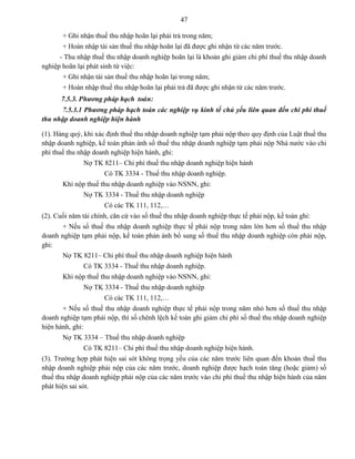 47
+ Ghi nhận thuế thu nhập hoãn lại phải trả trong năm;
+ Hoàn nhập tài sản thuế thu nhập hoãn lại đã được ghi nhận từ các năm trước.
- Thu nhập thuế thu nhập doanh nghiệp hoãn lại là khoản ghi giảm chi phí thuế thu nhập doanh
nghiệp hoãn lại phát sinh từ việc:
+ Ghi nhận tài sản thuế thu nhập hoãn lại trong năm;
+ Hoàn nhập thuế thu nhập hoãn lại phải trả đã được ghi nhận từ các năm trước.
7.5.3. Phương pháp hạch toaùn:
7.5.3.1 Phương pháp hạch toán các nghiệp vụ kinh tế chủ yếu liên quan đến chi phí thuế
thu nhập doanh nghiệp hiện hành
(1). Hàng quý, khi xác định thuế thu nhập doanh nghiệp tạm phải nộp theo quy định của Luật thuế thu
nhập doanh nghiệp, kế toán phản ánh số thuế thu nhập doanh nghiệp tạm phải nộp Nhà nước vào chi
phí thuế thu nhập doanh nghiệp hiện hành, ghi:
Nợ TK 8211– Chi phí thuế thu nhập doanh nghiệp hiện hành
Có TK 3334 - Thuế thu nhập doanh nghiệp.
Khi nộp thuế thu nhập doanh nghiệp vào NSNN, ghi:
Nợ TK 3334 - Thuế thu nhập doanh nghiệp
Có các TK 111, 112,…
(2). Cuối năm tài chính, căn cứ vào số thuế thu nhập doanh nghiệp thực tế phải nộp, kế toán ghi:
+ Nếu số thuế thu nhập doanh nghiệp thực tế phải nộp trong năm lớn hơn số thuế thu nhập
doanh nghiệp tạm phải nộp, kế toán phản ánh bổ sung số thuế thu nhập doanh nghiệp còn phải nộp,
ghi:
Nợ TK 8211– Chi phí thuế thu nhập doanh nghiệp hiện hành
Có TK 3334 - Thuế thu nhập doanh nghiệp.
Khi nộp thuế thu nhập doanh nghiệp vào NSNN, ghi:
Nợ TK 3334 - Thuế thu nhập doanh nghiệp
Có các TK 111, 112,…
+ Nếu số thuế thu nhập doanh nghiệp thực tế phải nộp trong năm nhỏ hơn số thuế thu nhập
doanh nghiệp tạm phải nộp, thì số chênh lệch kế toán ghi giảm chi phí số thuế thu nhập doanh nghiệp
hiện hành, ghi:
Nợ TK 3334 – Thuế thu nhập doanh nghiệp
Có TK 8211– Chi phí thuế thu nhập doanh nghiệp hiện hành.
(3). Trường hợp phát hiện sai sót không trọng yếu của các năm trước liên quan đến khoản thuế thu
nhập doanh nghiệp phải nộp của các năm trước, doanh nghiệp được hạch toán tăng (hoặc giảm) số
thuế thu nhập doanh nghiệp phải nộp của các năm trước vào chi phí thuế thu nhập hiện hành của năm
phát hiện sai sót.
 