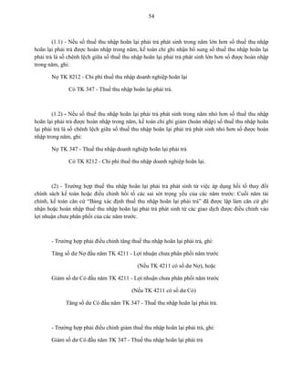 54
(1.1) - Nếu số thuế thu nhập hoãn lại phải trả phát sinh trong năm lớn hơn số thuế thu nhập
hoãn lại phải trả được hoàn nhập trong năm, kế toán chỉ ghi nhận bổ sung số thuế thu nhập hoãn lại
phải trả là số chênh lệch giữa số thuế thu nhập hoãn lại phải trả phát sinh lớn hơn số được hoàn nhập
trong năm, ghi:
Nợ TK 8212 - Chi phí thuế thu nhập doanh nghiệp hoãn lại
Có TK 347 - Thuế thu nhập hoãn lại phải trả.
(1.2) - Nếu số thuế thu nhập hoãn lại phải trả phát sinh trong năm nhỏ hơn số thuế thu nhập
hoãn lại phải trả được hoàn nhập trong năm, kế toán chỉ ghi giảm (hoàn nhập) số thuế thu nhập hoãn
lại phải trả là số chênh lệch giữa số thuế thu nhập hoãn lại phải trả phát sinh nhỏ hơn số được hoàn
nhập trong năm, ghi:
Nợ TK 347 - Thuế thu nhập doanh nghiệp hoãn lại phải trả
Có TK 8212 - Chi phí thuế thu nhập doanh nghiệp hoãn lại.
(2) - Trường hợp thuế thu nhập hoãn lại phải trả phát sinh từ việc áp dụng hồi tố thay đổi
chính sách kế toán hoặc điều chỉnh hồi tố các sai sót trọng yếu của các năm trước: Cuối năm tài
chính, kế toán căn cứ “Bảng xác định thuế thu nhập hoãn lại phải trả” đã được lập làm căn cứ ghi
nhận hoặc hoàn nhập thuế thu nhập hoãn lại phải trả phát sinh từ các giao dịch được điều chỉnh vào
lợi nhuận chưa phân phối của các năm trước.
- Trường hợp phải điều chỉnh tăng thuế thu nhập hoãn lại phải trả, ghi:
Tăng số dư Nợ đầu năm TK 4211 - Lợi nhuận chưa phân phối năm trước
(Nếu TK 4211 có số dư Nợ), hoặc
Giảm số dư Có đầu năm TK 4211 - Lợi nhuận chưa phân phối năm trước
(Nếu TK 4211 có số dư Có)
Tăng số dư Có đầu năm TK 347 - Thuế thu nhập hoãn lại phải trả.
- Trường hợp phải điều chỉnh giảm thuế thu nhập hoãn lại phải trả, ghi:
Giảm số dư Có đầu năm TK 347 - Thuế thu nhập hoãn lại phải trả
 