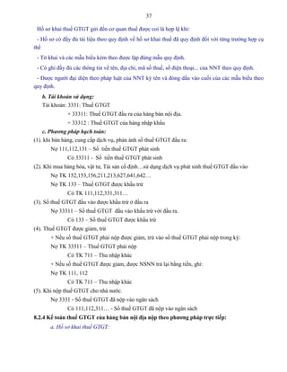 37
Hồ sơ khai thuế GTGT gửi đến cơ quan thuế được coi là hợp lệ khi:
- Hồ sơ có đầy đủ tài liệu theo quy định về hồ sơ khai thuế đã quy định đối với từng trường hợp cụ
thể
- Tờ khai và các mẫu biểu kèm theo được lập đúng mẫu quy định.
- Có ghi đầy đủ các thông tin về tên, địa chỉ, mã số thuế, số điện thoại... của NNT theo quy định.
- Được người đại diện theo pháp luật của NNT ký tên và đóng dấu vào cuối của các mẫu biểu theo
quy định.
b. Tài khoản sử dụng:
Tài khoản: 3331: Thuế GTGT
+ 33311: Thuế GTGT đầu ra của hàng bán nội địa.
+ 33312 : Thuế GTGT của hàng nhập khẩu
c. Phương pháp hạch toán:
(1). khi bán hàng, cung cấp dịch vụ, phản ánh số thuế GTGT đầu ra:
Nợ 111,112,131 – Số tiền thuế GTGT phát sinh
Có 33311 - Số tiền thuế GTGT phát sinh
(2). Khi mua hàng hóa, vật tư, Tài sản cố định…sử dụng dịch vụ phát sinh thuế GTGT đầu vào
Nợ TK 152,153,156,211,213,627,641,642…
Nợ TK 133 – Thuế GTGT được khấu trừ
Có TK 111,112,331,311…
(3). Số thuế GTGT đầu vào được khấu trừ ở đầu ra
Nợ 33311 – Số thuế GTGT đầu vào khấu trừ với đầu ra.
Có 133 – Số thuế GTGT được khấu trừ
(4). Thuế GTGT được giảm, trừ
+ Nếu số thuế GTGT phải nộp được giảm, trừ vào số thuế GTGT phải nộp trong kỳ:
Nợ TK 33311 – Thuế GTGT phải nộp
Có TK 711 – Thu nhập khác
+ Nếu số thuế GTGT được giảm, được NSNN trả lại bằng tiền, ghi:
Nợ TK 111, 112
Có TK 711 – Thu nhập khác
(5). Khi nộp thuế GTGT cho nhà nước.
Nợ 3331 - Số thuế GTGT đã nộp vào ngân sách
Có 111,112,311… - Số thuế GTGT đã nộp vào ngân sách
8.2.4 Kế toán thuế GTGT của hàng bán nội địa nộp theo phƣơng pháp trực tiếp:
a. Hồ sơ khai thuế GTGT:
 