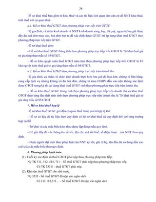 38
Hồ sơ khai thuế bao gồm tờ khai thuế và các tài liệu liên quan làm căn cứ để NNT khai thuế,
tính thuế với cơ quan thuế.
a.1. Hồ sơ khai thuế GTGT theo phương pháp trực tiếp trên GTGT:
Hộ gia đình, cá nhân kinh doanh và NNT kinh doanh vàng, bạc, đá quý, ngoại tệ lưu giữ được
đầy đủ hoá đơn mua vào, hoá đơn bán ra để xác định được GTGT thì áp dụng khai thuế GTGT theo
phương pháp trực tiếp trên GTGT.
Hồ sơ khai thuế gồm:
- Hồ sơ khai thuế GTGT tháng tính theo phương pháp trực tiếp trên GTGT là Tờ khai thuế giá
trị gia tăng theo mẫu số 03/GTGT.
- Hồ sơ khai quyết toán thuế GTGT năm tính theo phương pháp trực tiếp trên GTGT là Tờ
khai quyết toán thuế giá trị gia tăng theo mẫu số 04/GTGT.
a.2. Hồ sơ khai thuế GTGT theo phương pháp trực tiếp trên doanh thu:
Hộ gia đình, cá nhân, tổ chức kinh doanh thực hiện lưu giữ đủ hoá đơn, chứng từ bán hàng,
cung cấp dịch vụ nhưng không có đủ hoá đơn, chứng từ mua HHDV đầu vào nên không xác định
được GTGT trong kỳ thì áp dụng khai thuế GTGT tính theo phương pháp trực tiếp trên doanh thu.
- Hồ sơ khai thuế GTGT tháng tính theo phương pháp trực tiếp trên doanh thu và khai thuế
GTGT theo từng lần phát sinh tính theo phương pháp trực tiếp trên doanh thu là Tờ khai thuế giá trị
gia tăng mẫu số 05/GTGT
*. Hồ sơ khai thuế hợp lệ
Hồ sơ khai thuế GTGT gửi đến cơ quan thuế được coi là hợp lệ khi:
- Hồ sơ có đầy đủ tài liệu theo quy định về hồ sơ khai thuế đã quy định đối với từng trường
hợp cụ thể
- Tờ khai và các mẫu biểu kèm theo được lập đúng mẫu quy định.
- Có ghi đầy đủ các thông tin về tên, địa chỉ, mã số thuế, số điện thoại... của NNT theo quy
định.
- Được người đại diện theo pháp luật của NNT ký tên, ghi rõ họ, tên đầu đủ và đóng dấu vào
cuối của các mẫu biểu theo quy định.
b. Phương pháp hạch toán:
(1). Cuối kỳ xác định số thuế GTGT phải nộp theo phương pháp trực tiếp.
Nợ TK 511, 512, 515, 711 – Số thuế GTGT phải nộp theo phương pháp trực tiếp
Có TK 33311 : thuế GTGT phải nộp.
(2). Khi nộp thuế GTGT cho nhà nước.
Nợ 3331 - Số thuế GTGT đã nộp vào ngân sách
Có 111,112,311… - Số thuế GTGT đã nộp vào ngân sách
 