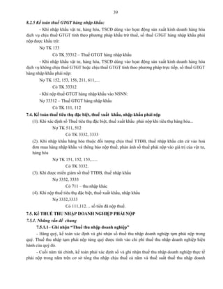39
8.2.5 Kế toán thuế GTGT hàng nhập khẩu:
- Khi nhập khẩu vật tư, hàng hóa, TSCĐ dùng vào họat động sản xuất kinh doanh hàng hóa
dịch vụ chịu thuế GTGT tính theo phương pháp khấu trừ thuế, số thuế GTGT hàng nhập khẩu phải
nộp được khấu trừ:
Nợ TK 133
Có TK 33312 – Thuế GTGT hàng nhập khẩu
- Khi nhập khẩu vật tư, hàng hóa, TSCĐ dùng vào họat động sản xuất kinh doanh hàng hóa
dịch vụ không chịu thuế GTGT hoặc chịu thuế GTGT tính theo phương pháp trực tiếp, số thuế GTGT
hàng nhập khẩu phải nộp:
Nợ TK 152, 153, 156, 211, 611,…
Có TK 33312
- Khi nộp thuế GTGT hàng nhập khẩu vào NSNN:
Nợ 33312 – Thuế GTGT hàng nhập khẩu
Có TK 111, 112
7.4. Kế toán thuế tiêu thụ đặc biệt, thuế xuất khẩu, nhập khẩu phải nộp
(1). Khi xác định số Thuế tiêu thụ đặc biệt, thuế xuất khẩu phải nộp khi tiêu thụ hàng hóa...
Nợ TK 511, 512
Có TK 3332, 3333
(2). Khi nhập khẩu hàng hóa thuộc đối tượng chịu thuế TTĐB, thuế nhập khẩu căn cứ vào hoá
đơn mua hàng nhập khẩu và thông báo nộp thuế, phản ánh số thuế phải nộp vào giá trị của vật tư,
hàng hóa
Nợ TK 151, 152, 153,......
Có TK 3332.
(3). Khi được miến giảm số thuế TTĐB, thuế nhập khẩu
Nợ 3332, 3333
Có 711 – thu nhập khác
(4). Khi nộp thuế tiêu thụ đặc biệt, thuế xuất khẩu, nhập khẩu
Nợ 3332,3333
Có 111,112… số tiền đã nộp thuế.
7.5. Kế THUẾ THU NHẬP DOANH NGHIỆP PHẢI NỘP
7.5.1. Những vấn đề chung
7.5.1.1– Ghi nhận “Thuế thu nhập doanh nghiệp”
- Hàng quý, kế toán xác định và ghi nhận số thuế thu nhập doanh nghiệp tạm phải nộp trong
quý. Thuế thu nhập tạm phải nộp từng quý được tính vào chi phí thuế thu nhập doanh nghiệp hiện
hành của quý đó.
- Cuối năm tài chính, kế toán phải xác định số và ghi nhận thuế thu nhập doanh nghiệp thực tế
phải nộp trong năm trên cơ sở tổng thu nhập chịu thuế cả năm và thuế suất thuế thu nhập doanh
 