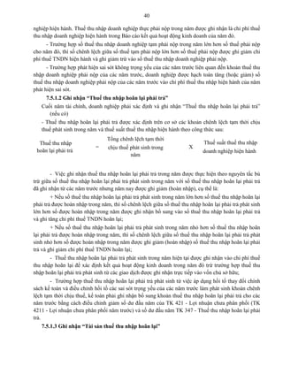 40
nghiệp hiện hành. Thuế thu nhập doanh nghiệp thực phải nộp trong năm được ghi nhận là chi phí thuế
thu nhập doanh nghiệp hiện hành trong Báo cáo kết quả hoạt động kinh doanh của năm đó.
- Trường hợp số thuế thu nhập doanh nghiệp tạm phải nộp trong năm lớn hơn số thuế phải nộp
cho năm đó, thì số chênh lệch giữa số thuế tạm phải nộp lớn hơn số thuế phải nộp được ghi giảm chi
phí thuế TNDN hiện hành và ghi giảm trừ vào số thuế thu nhập doanh nghiệp phải nộp.
- Trường hợp phát hiện sai sót không trọng yếu của các năm trước liên quan đến khoản thuế thu
nhập doanh nghiệp phải nộp của các năm trước, doanh nghiệp được hạch toán tăng (hoặc giảm) số
thuế thu nhập doanh nghiệp phải nộp của các năm trước vào chi phí thuế thu nhập hiện hành của năm
phát hiện sai sót.
7.5.1.2 Ghi nhận “Thuế thu nhập hoãn lại phải trả”
Cuối năm tài chính, doanh nghiệp phải xác định và ghi nhận “Thuế thu nhập hoãn lại phải trả”
(nếu có)
- Thuế thu nhập hoãn lại phải trả được xác định trên cơ sở các khoản chênh lệch tạm thời chịu
thuế phát sinh trong năm và thuế suất thuế thu nhập hiện hành theo công thức sau:
Thuế thu nhập
hoãn lại phải trả
=
Tổng chênh lệch tạm thời
chịu thuế phát sinh trong
năm
X
Thuế suất thuế thu nhập
doanh nghiệp hiện hành
- Việc ghi nhận thuế thu nhập hoãn lại phải trả trong năm được thực hiện theo nguyên tắc bù
trừ giữa số thuế thu nhập hoãn lại phải trả phát sinh trong năm với số thuế thu nhập hoãn lại phải trả
đã ghi nhận từ các năm trước nhưng năm nay được ghi giảm (hoàn nhập), cụ thể là:
+ Nếu số thuế thu nhập hoãn lại phải trả phát sinh trong năm lớn hơn số thuế thu nhập hoãn lại
phải trả được hoàn nhập trong năm, thì số chênh lệch giữa số thuế thu nhập hoãn lại phải trả phát sinh
lớn hơn số được hoàn nhập trong năm được ghi nhận bổ sung vào số thuế thu nhập hoãn lại phải trả
và ghi tăng chi phí thuế TNDN hoãn lại;
+ Nếu số thuế thu nhập hoãn lại phải trả phát sinh trong năm nhỏ hơn số thuế thu nhập hoãn
lại phải trả được hoàn nhập trong năm, thì số chênh lệch giữa số thuế thu nhập hoãn lại phải trả phát
sinh nhỏ hơn số được hoàn nhập trong năm được ghi giảm (hoàn nhập) số thuế thu nhập hoãn lại phải
trả và ghi giảm chi phí thuế TNDN hoãn lại;
- Thuế thu nhập hoãn lại phải trả phát sinh trong năm hiện tại được ghi nhận vào chi phí thuế
thu nhập hoãn lại để xác định kết quả hoạt động kinh doanh trong năm đó trừ trường hợp thuế thu
nhập hoãn lại phải trả phát sinh từ các giao dịch được ghi nhận trực tiếp vào vốn chủ sở hữu;
- Trường hợp thuế thu nhập hoãn lại phải trả phát sinh từ việc áp dụng hồi tố thay đổi chính
sách kế toán và điều chỉnh hồi tố các sai sót trọng yếu của các năm trước làm phát sinh khoản chênh
lệch tạm thời chịu thuế, kế toán phải ghi nhận bổ sung khoản thuế thu nhập hoãn lại phải trả cho các
năm trước bằng cách điều chỉnh giảm số dư đầu năm của TK 421 - Lợi nhuận chưa phân phối (TK
4211 - Lợi nhuận chưa phân phối năm trước) và số dư đầu năm TK 347 - Thuế thu nhập hoãn lại phải
trả.
7.5.1.3 Ghi nhận “Tài sản thuế thu nhập hoãn lại”
 