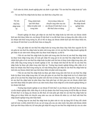 41
Cuối năm tài chính, doanh nghiệp phải xác định và ghi nhận “Tài sản thuế thu nhập hoãn lại” (nếu
có)
- Tài sản thuế thu nhập hoãn lại được xác định theo công thức sau:
Tài sản
thuế thu
nhập hoãn
lại
=
Tổng chênh lệch
tạm thời được
khấu trừ phát sinh
trong năm
+
Giá trị được khấu trừ
chuyển sang năm sau của
các khoản lỗ tính thuế và ưu
đãi thuế chưa sử dụng
x
Thuế suất thuế
thu nhập doanh
nghiệp hiện
hành
- Doanh nghiệp chỉ được ghi nhận tài sản thuế thu nhập hoãn lại tính trên các khoản chênh
lệch tạm thời được khấu trừ, các khoản lỗ tính thuế và ưu đãi thuế chưa sử dụng nếu chắc chắn có đủ
lợi nhuận tính thuế trong tương lai, để có thể sử dụng các khoản chênh lệch tạm thời được khấu trừ,
các khoản lỗ tính thuế và ưu đãi thuế chưa sử dụng đó.
- Việc ghi nhận tài sản thuế thu nhập hoãn lại trong năm được thực hiện theo nguyên tắc bù
trừ giữa tài sản thuế thu nhập hoãn lại phát sinh trong năm với tài sản thuế thu nhập doanh nghiệp đã
ghi nhận từ các năm trước nhưng năm nay được hoàn nhập lại, cụ thể là:
+ Nếu tài sản thuế thu nhập hoãn lại phát sinh trong năm lớn hơn tài sản thuế thu nhập hoãn
lại được hoàn nhập trong năm, kế toán ghi nhận bổ sung giá trị tài sản thuế thu nhập hoãn lại là số
chênh lệch giữa số tài sản thuế thu nhập hoãn lại phát sinh lớn hơn số được hoàn nhập trong năm, nếu
chắc chắn rằng trong tương lai doanh nghiệp có đủ lợi nhuận tính thuế để thu hồi tài sản thuế thu
nhập hoãn lại được ghi nhận trong năm hiện tại. Trường hợp doanh nghiệp không chắc chắn sẽ có
được lợi nhuận chịu thuế trong tương lai, kế toán không được ghi nhận tài sản thuế thu nhập hoãn lại
tính trên các khoản chênh lệch tạm thời được khấu trừ phát sinh trong năm.
+ Nếu tài sản thuế thu nhập hoãn lại được ghi nhận trong năm nhỏ hơn tài sản thuế thu nhập
hoãn lại được hoàn nhập trong năm, kế toán ghi giảm tài sản thuế thu nhập hoãn lại là số chênh lệch
giữa số tài sản thuế thu nhập hoãn lại phát sinh nhỏ hơn số được hoàn nhập trong năm. Việc ghi giảm
tài sản thuế thu nhập hoãn lại phải được thực hiện phù hợp với thời gian mà các khoản chênh lệch
tạm thời được khấu trừ (phát sinh từ các năm trước) được hoàn nhập kể cả khi doanh nghiệp không có
lợi nhuận tính thuế.
- Trường hợp doanh nghiệp có các khoản lỗ tính thuế và các khoản ưu đãi thuế chưa sử dụng
và nếu doanh nghiệp chắc chắn rằng sẽ có đủ lợi nhuận chịu thuế trong tương lai để bù đắp các khoản
lỗ tính thuế và sử dụng các khoản ưu đãi thuế, kế toán phải ghi nhận tài sản thuế thu nhập hoãn lại
bằng giá trị được khấu trừ chuyển sang năm sau của các khoản đó nhân (x) với thuế suất thuế thu
nhập doanh nghiệp trong năm hiện hành.
- Trường hợp tài sản thuế thu nhập hoãn lại phát sinh từ việc áp dụng hồi tố thay đổi chính
sách kế toán và điều chỉnh hồi tố các sai sót trọng yếu của các năm trước làm phát sinh khoản chênh
lệch tạm thời được khấu trừ, kế toán phải ghi nhận bổ sung tài sản thuế thu nhập hoãn lại của các năm
 