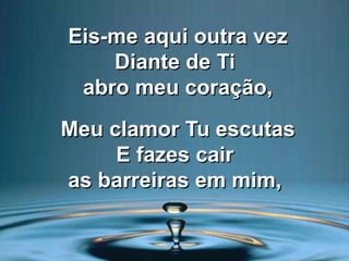 Eis-me aqui outra vez
Diante de Ti
abro meu coração,
Meu clamor Tu escutas
E fazes cair
as barreiras em mim,
 