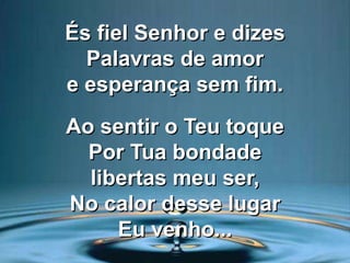 És fiel Senhor e dizes
Palavras de amor
e esperança sem fim.
Ao sentir o Teu toque
Por Tua bondade
libertas meu ser,
No calor desse lugar
Eu venho...
 