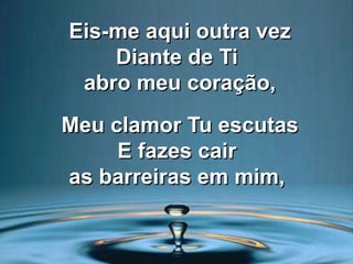Eis-me aqui outra vez
Diante de Ti
abro meu coração,
Meu clamor Tu escutas
E fazes cair
as barreiras em mim,
 