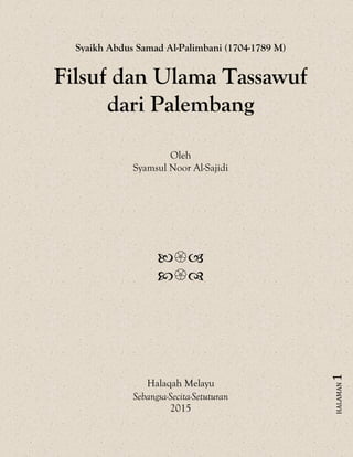 HALAMAN1
Syaikh Abdus Samad Al-Palimbani (1704-1789 M)
Filsuf dan Ulama Tassawuf
dari Palembang
Oleh
Syamsul Noor Al-Sajidi


Halaqah Melayu
Sebangsa-Secita-Setuturan
2015
 