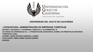UNIVERSIDAD DEL GOLFO DE CALIFORNIA
LICENCIATURA: ADMINISTRACIÓN DE EMPRESAS TURÍSTICAS
MATERIA: GEOGRAFIA Y PATRIMONIO TURÍSTICO II. CUATRIMESTRE: III
ACTIVIDAD DE APRENDIZAJE No. 2: PRESENTACIÓN AUDIOVISUAL SOBRE LOS PRINCIPALES DESTINOS
TURÍSTICOS: CUBA
ALUMNO: JESÚS ANTONIO SANDOVAL JUÁREZ
FACILITADOR: OMAR AHMED GASPAR IBARRA
8/06/2020
 