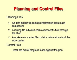 Planning and Control Files An item master file contains information about each component A routing file indicates each component’s flow through the shop A work-center master file contains information about the work center Planning Files Control Files Track the actual progress made against the plan 