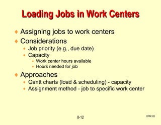 Assigning jobs to work centers Considerations Job priority (e.g., due date) Capacity Work center hours available Hours needed for job Approaches Gantt charts (load & scheduling) - capacity Assignment method - job to specific work center Loading Jobs in Work Centers OPM 533 8- 