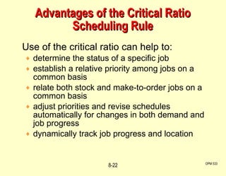 Advantages of the Critical Ratio Scheduling Rule Use of the critical ratio can help to: determine the status of a specific job establish a relative priority among jobs on a common basis relate both stock and make-to-order jobs on a  common basis adjust priorities and revise schedules automatically for changes in both demand and job progress dynamically track job progress and location OPM 533 8- 