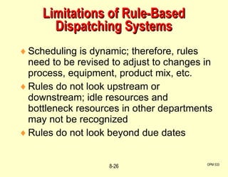 Limitations of Rule-Based Dispatching Systems Scheduling is dynamic; therefore, rules need to be revised to adjust to changes in process, equipment, product mix, etc. Rules do not look upstream or downstream; idle resources and bottleneck resources in other departments may not be recognized Rules do not look beyond due dates OPM 533 8- 