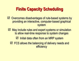 Finite Capacity Scheduling Overcomes disadvantages of rule-based systems by providing an interactive, computer-based graphical system May include rules and expert systems or simulation to allow real-time response to system changes Initial data often from an MRP system FCS allows the balancing of delivery needs and efficiency 