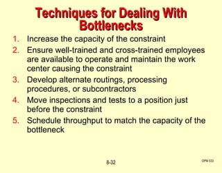 Techniques for Dealing With Bottlenecks Increase the capacity of the constraint Ensure well-trained and cross-trained employees are available to operate and maintain the work center causing the constraint Develop alternate routings, processing procedures, or subcontractors Move inspections and tests to a position just before the constraint Schedule throughput to match the capacity of the bottleneck OPM 533 8- 