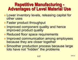 Repetitive Manufacturing - Advantages of Level Material Use Lower inventory levels, releasing capital for other uses Faster product throughput Improved component quality and hence improved product quality Reduced floor space requirements Improved communication among employees because they are closer together Smoother production process because large lots have not “hidden” the problems OPM 533 8- 