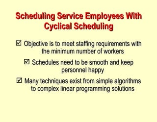 Scheduling Service Employees With Cyclical Scheduling Objective is to meet staffing requirements with the minimum number of workers Schedules need to be smooth and keep personnel happy Many techniques exist from simple algorithms to complex linear programming solutions 