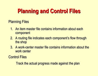 Planning and Control Files An item master file contains information about each component A routing file indicates each component’s flow through the shop A work-center master file contains information about the work center Planning Files Control Files Track the actual progress made against the plan 