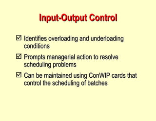 Input-Output Control Identifies overloading and underloading conditions Prompts managerial action to resolve scheduling problems Can be maintained using ConWIP cards that control the scheduling of batches 