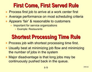 Process first job to arrive at a work center first Average performance on most scheduling criteria Appears ‘fair’ & reasonable to customers Important for service organizations Example: Restaurants First Come, First Served Rule OPM 533 8- Shortest Processing Time Rule Process job with shortest processing time first. Usually best at minimizing job flow and minimizing the number of jobs in the system Major disadvantage is that long jobs may be continuously pushed back in the queue. 