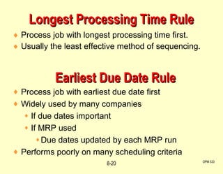 Longest Processing Time Rule Process job with longest processing time first. Usually the least effective method of sequencing. OPM 533 8- Earliest Due Date Rule Process job with earliest due date first Widely used by many companies If due dates important If MRP used Due dates updated by each MRP run Performs poorly on many scheduling criteria 