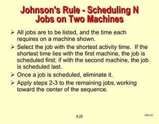 Johnson's Rule - Scheduling N Jobs on Two Machines All jobs are to be listed, and the time each requires on a machine shown. Select the job with the shortest activity time.  If the shortest time lies with the first machine, the job is scheduled first; if with the second machine, the job is scheduled last. Once a job is scheduled, eliminate it. Apply steps 2-3 to the remaining jobs, working toward the center of the sequence. OPM 533 8- 
