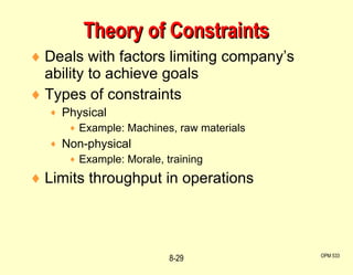 Deals with factors limiting company’s ability to achieve goals Types of constraints Physical Example: Machines, raw materials Non-physical Example: Morale, training Limits throughput in operations   Theory of Constraints OPM 533 8- 