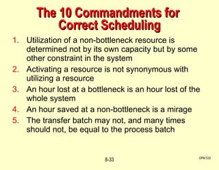 The 10 Commandments for  Correct Scheduling Utilization of a non-bottleneck resource is determined not by its own capacity but by some other constraint in the system Activating a resource is not synonymous with utilizing a resource An hour lost at a bottleneck is an hour lost of the whole system An hour saved at a non-bottleneck is a mirage The transfer batch may not, and many times should not, be equal to the process batch OPM 533 8- 