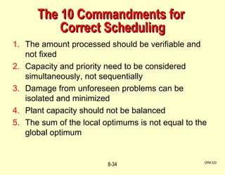 OPM 533 8- The 10 Commandments for  Correct Scheduling The amount processed should be verifiable and not fixed Capacity and priority need to be considered simultaneously, not sequentially Damage from unforeseen problems can be isolated and minimized Plant capacity should not be balanced The sum of the local optimums is not equal to the global optimum 