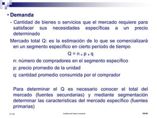 Análisis del Sector Industrial 10/18©_mta
• Demanda
- Cantidad de bienes o servicios que el mercado requiere para
satisfacer sus necesidades específicas a un precio
determinado
Mercado total Q: es la estimación de lo que se comercializará
en un segmento específico en cierto período de tiempo
Q = n ₓ p ₓ q
n: número de compradores en el segmento específico
p: precio promedio de la unidad
q: cantidad promedio consumida por el comprador
Para determinar el Q es necesario conocer el total del
mercado (fuentes secundarias) y mediante segmentación
determinar las características del mercado específico (fuentes
primarias)
 