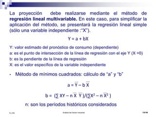 Análisis del Sector Industrial 13/18©_mta
La proyección debe realizarse mediante el método de
regresión lineal multivariable. En este caso, para simplificar la
aplicación del método, se presentará la regresión lineal simple
(sólo una variable independiente :“X”).
Y = a + bX
Y: valor estimado del pronóstico de consumo (dependiente)
a: es el punto de intersección de la línea de regresión con el eje Y (X =0)
b: es la pendiente de la línea de regresión
X: es el valor específico de la variable independiente
• Método de mínimos cuadrados: cálculo de “a” y “b”
a = Y – b X
b = (∑ XY – n X Y )/(∑X2 – n X2 )
n: son los períodos históricos considerados
 