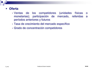 Análisis del Sector Industrial 18/18©_mta
 Oferta
• Ventas de los competidores (unidades físicas o
monetarias); participación de mercado, referidas a
períodos anteriores y futuros
• Tasa de crecimiento del mercado específico
• Grado de concentración competidores
 